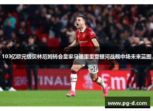 103亿欧元级贝林厄姆转会皇家马德里重塑银河战舰中场未来蓝图