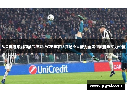 从关键进球到领袖气质解析C罗国家队赛场个人能力全景深度剖析实力价值