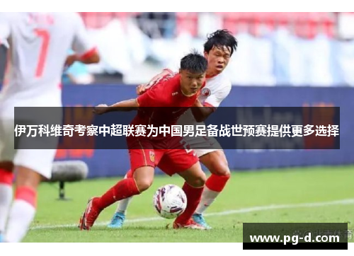 伊万科维奇考察中超联赛为中国男足备战世预赛提供更多选择