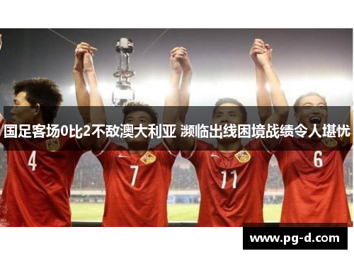国足客场0比2不敌澳大利亚 濒临出线困境战绩令人堪忧 国足客场0比2不敌澳大利亚 濒临出线困境战绩令人堪忧