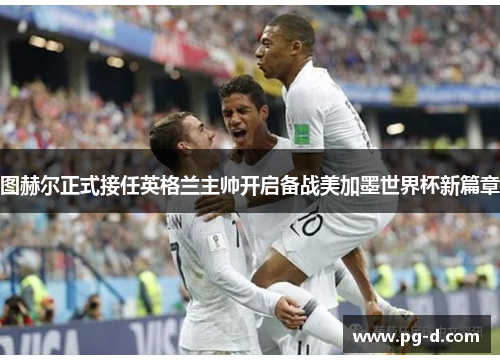 图赫尔正式接任英格兰主帅开启备战美加墨世界杯新篇章