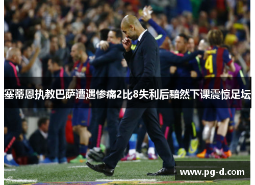 塞蒂恩执教巴萨遭遇惨痛2比8失利后黯然下课震惊足坛