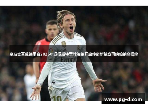 皇马官宣莫德里奇2026年退役后转型教练组开启传奇新篇章再续伯纳乌情缘