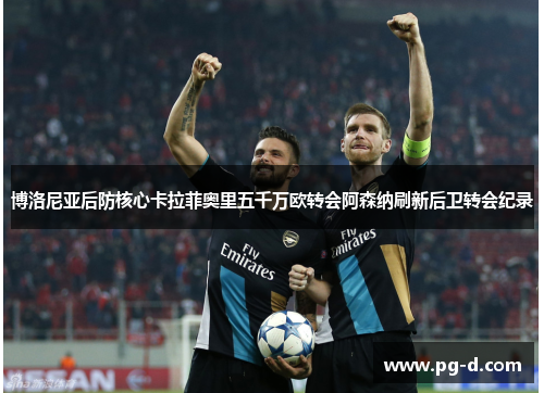 博洛尼亚后防核心卡拉菲奥里五千万欧转会阿森纳刷新后卫转会纪录 博洛尼亚后防核心卡拉菲奥里五千万欧转会阿森纳刷新后卫转会纪录